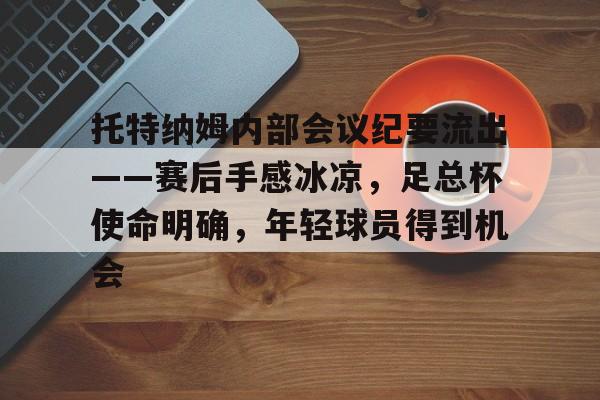 包含托特纳姆内部会议纪要流出——赛后手感冰凉，足总杯使命明确，年轻球员得到机会的词条-凯发官网