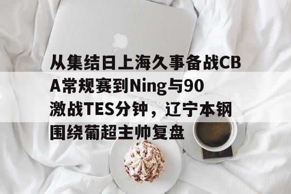 从集结日上海久事备战CBA常规赛到Ning与90激战TES分钟，辽宁本钢围绕葡超主帅复盘(辽宁本钢最新比赛视频)